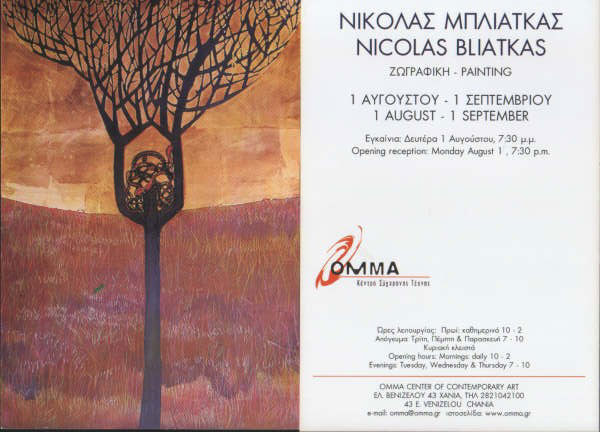 You are cordially invited to the exhibition of Nicolas Bliatkas at Omma Center of Contemporary Art in Chania Crete, Greece
A very interesting work of mixed media and painting. Exhibition starts in August 1 (the opening reception) and it will last until September 1, 2005. <br><br>

Opening hours: 10 -  2 in the morning
7- 10 in the afternoons of Tuesday, Thursday and Friday. Sunday closed all day. <br>
Address: 43 E. Venizelou <br>
Chania  - Crete <br>
Tel. & fax + 30 2821042100